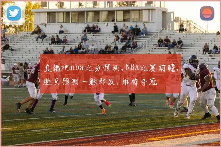 直播吧nba比分预测,NBA比赛前瞻,胜负预测一触即发,谁将夺冠