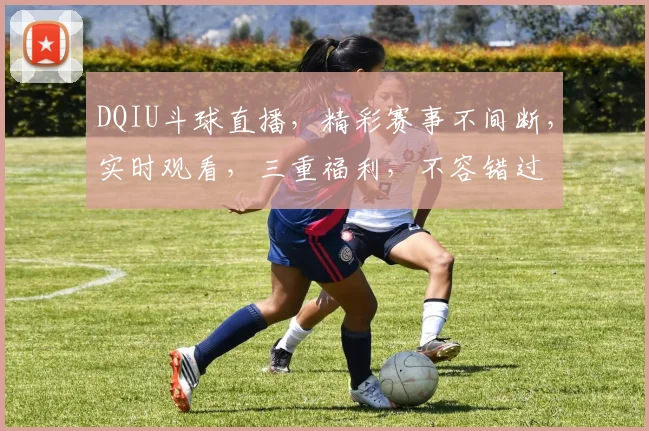 DQIU斗球直播，精彩赛事不间断，实时观看，三重福利，不容错过