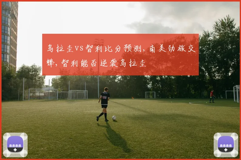 乌拉圭vs智利比分预测,南美劲旅交锋,智利能否逆袭乌拉圭