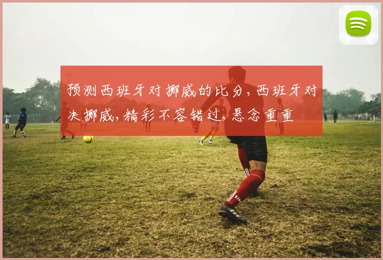 预测西班牙对挪威的比分,西班牙对决挪威,精彩不容错过,悬念重重