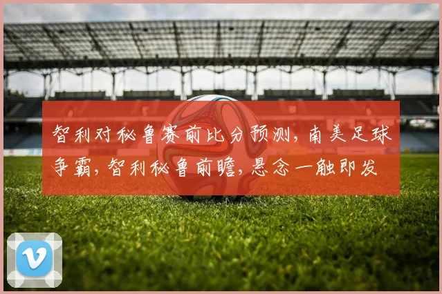 智利对秘鲁赛前比分预测,南美足球争霸,智利秘鲁前瞻,悬念一触即发