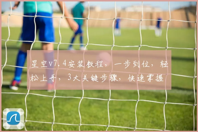 星空v7.4安装教程，一步到位，轻松上手，3大关键步骤，快速掌握