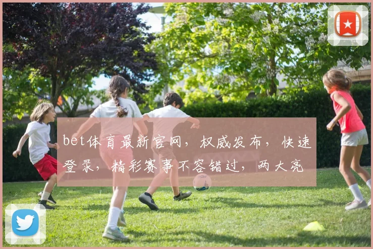 bet体育最新官网，权威发布，快速登录，精彩赛事不容错过，两大亮点必看
